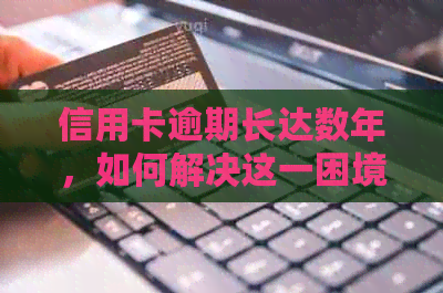 信用卡逾期长达数年，如何解决这一困境？