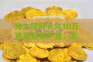 光大信用卡欠10万逾期后果严重，怎么办？