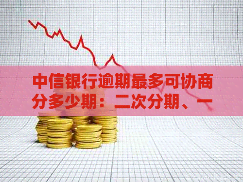 中信银行逾期最多可协商分多少期：二次分期、一次性还本金及电话协商还款