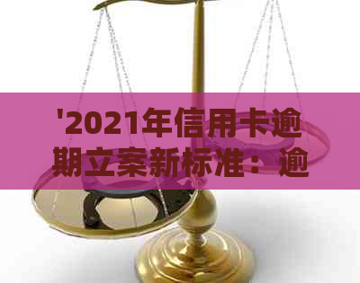 '2021年信用卡逾期立案新标准：逾期量刑与立案细节全解析'