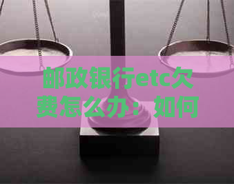 邮政银行etc欠费怎么办：如何办理、恢复、交费及补缴。