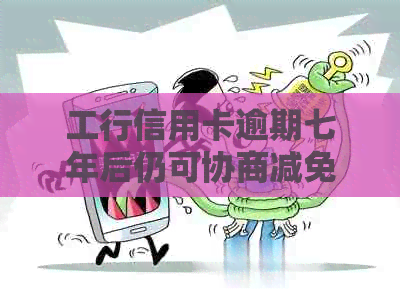 工行信用卡逾期七年后仍可协商减免违约金？了解详细处理方式及条件