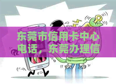 东莞市信用卡中心电话，东莞办理信用卡业务员，附近信用卡服务电话