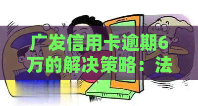 广发信用卡逾期6万的解决策略：法律咨询、债务整合和还款计划详解