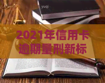 2021年信用卡逾期量刑新标准：逾期立案标准出炉，明确2020年新法规定