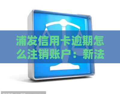 浦发信用卡逾期怎么注销账户：新法规解读及逾期后处理建议