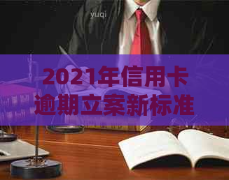 2021年信用卡逾期立案新标准：逾期量刑与立案细节解析