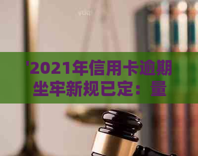 '2021年信用卡逾期坐牢新规已定：量刑与新法详解，逾期者将面临严重后果'