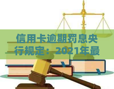 信用卡逾期罚息央行规定：2021年最新标准，逾期利息及收取方式详解