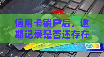 信用卡销户后，逾期记录是否还存在？如何处理？解决用户全面疑问