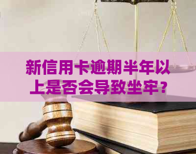 新信用卡逾期半年以上是否会导致坐牢？逾期后果及解决方法全面解析