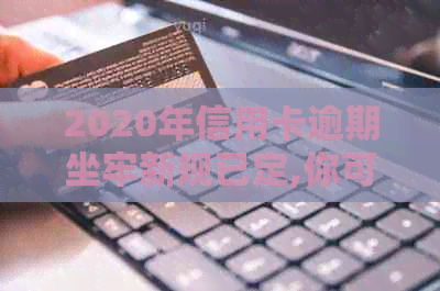 2020年信用卡逾期坐牢新规已定,你可要小心了!-2021年信用卡逾期坐牢新规已定