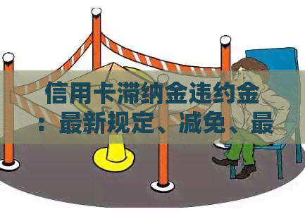 信用卡滞纳金违约金：最新规定、减免、更高标准、合法性及计算方法