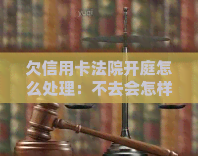 欠信用卡法院开庭怎么处理：不去会怎样，被起诉怎么办？