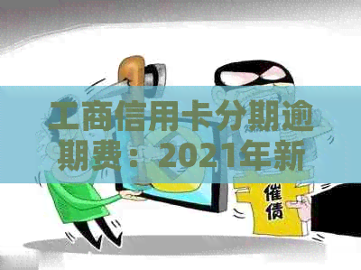 工商信用卡分期逾期费：2021年新政策、逾期1年多能否协商分期？