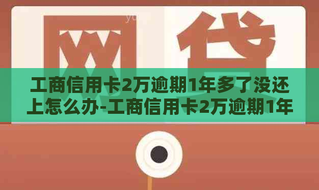 工商信用卡2万逾期1年多了没还上怎么办-工商信用卡2万逾期1年多了没还上怎么办呢