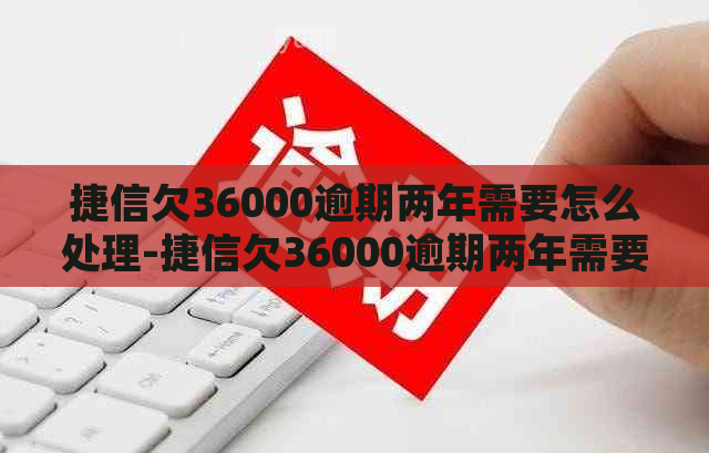 捷信欠36000逾期两年需要怎么处理-捷信欠36000逾期两年需要怎么处理呢