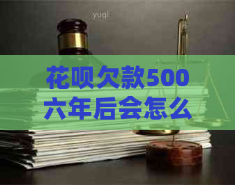 花呗欠款500六年后会怎么样-花呗欠款500六年后会怎么样呢