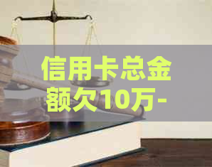 信用卡总金额欠10万-信用卡总金额欠10万怎么办