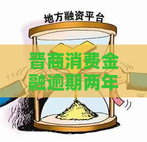 晋商消费金融逾期两年后的后果是什么