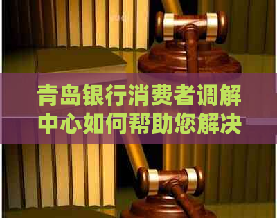 青岛银行消费者调解中心如何帮助您解决问题