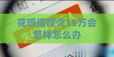 花呗借呗欠15万会怎样怎么办