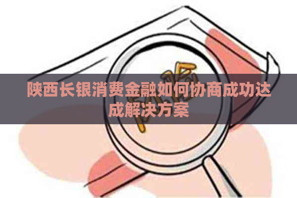 陕西长银消费金融如何协商成功达成解决方案