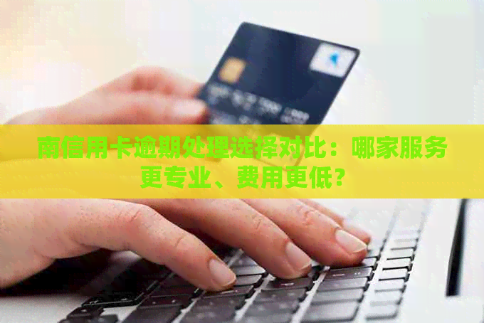 南信用卡逾期处理选择对比：哪家服务更专业、费用更低？