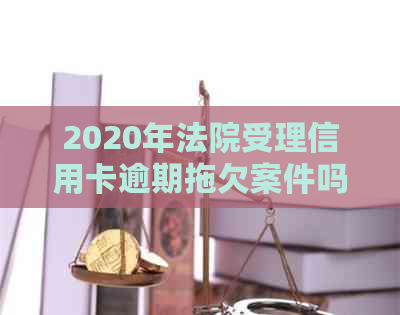 2020年法院受理信用卡逾期拖欠案件吗？法院对信用卡逾期判决。