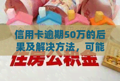 信用卡逾期50万的后果及解决方法，可能面临的刑事责任和社会影响全解析