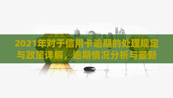 2021年对于信用卡逾期的处理规定与政策详解，逾期情况分析与最新处理指南