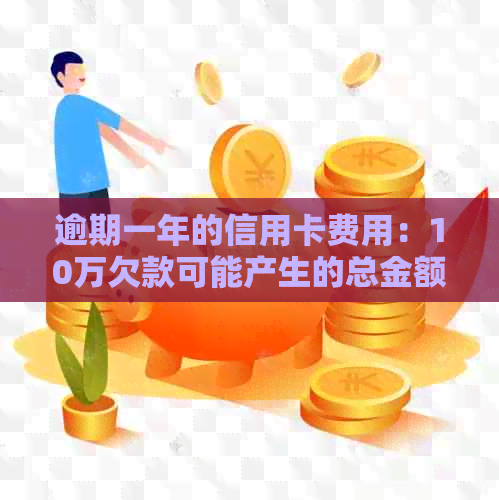 逾期一年的信用卡费用：10万欠款可能产生的总金额及相关影响全面解析