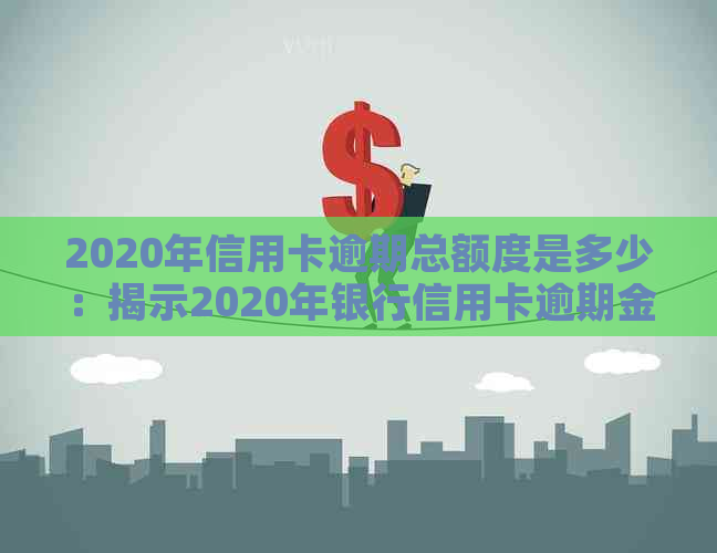 2020年信用卡逾期总额度是多少：揭示2020年银行信用卡逾期金额和相关数据