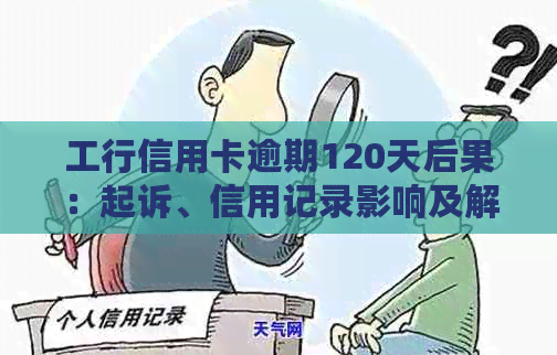 工行信用卡逾期120天后果：起诉、信用记录影响及解决方案全面解析