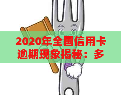 2020年全国信用卡逾期现象揭秘：多人用卡导致数据分析显示逾期人数上升